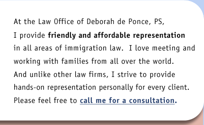 At the Law Office of Deborah de Ponce, PS, I provide friendly and affordable representation in all areas of immigration law.  I love meeting and workingg with families from all over the world